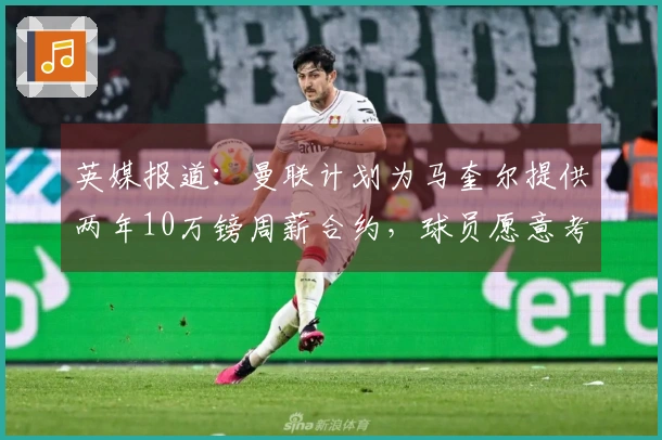 英媒报道：曼联计划为马奎尔提供两年10万镑周薪合约，球员愿意考虑降薪提议