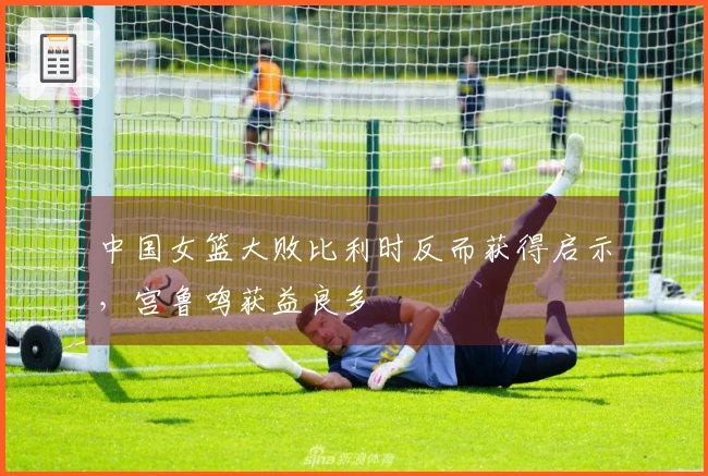 中国女篮大败比利时反而获得启示，宫鲁鸣获益良多