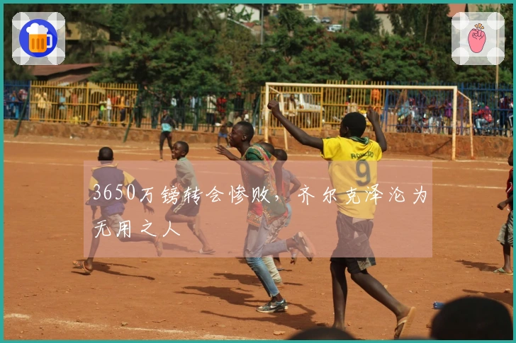 3650万镑转会惨败，齐尔克泽沦为无用之人