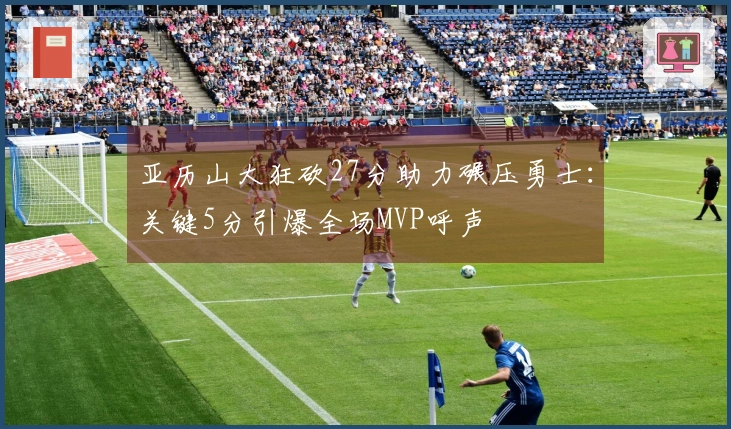 亚历山大狂砍27分助力碾压勇士：关键5分引爆全场MVP呼声