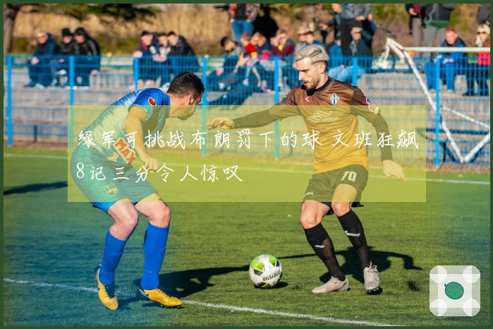 绿军可挑战布朗罚下的球 文班狂飙8记三分令人惊叹