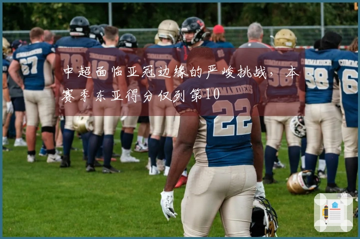 中超面临亚冠边缘的严峻挑战，本赛季东亚得分仅列第10