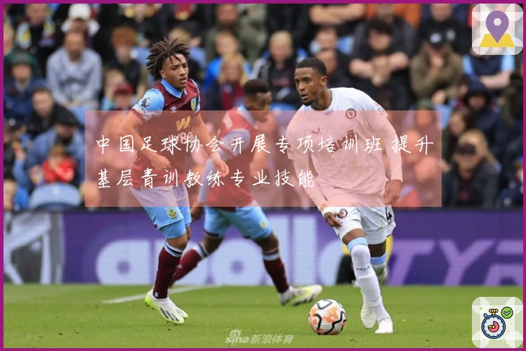 中国足球协会开展专项培训班 提升基层青训教练专业技能