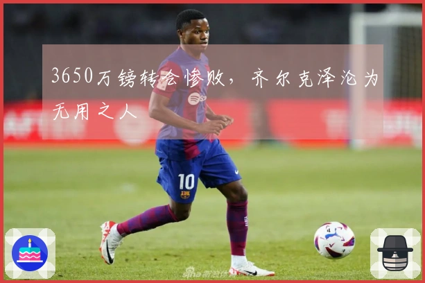 3650万镑转会惨败，齐尔克泽沦为无用之人