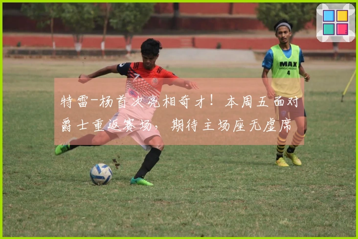 特雷-杨首次亮相奇才！本周五面对爵士重返赛场，期待主场座无虚席