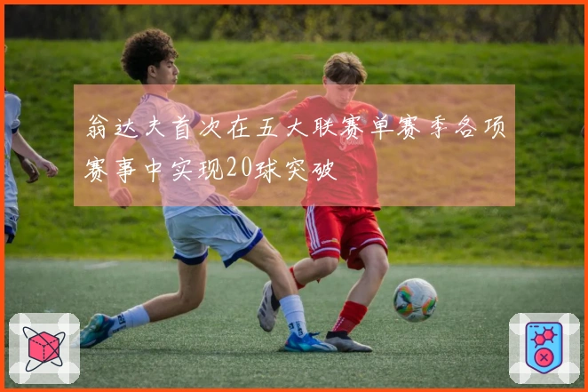 翁达夫首次在五大联赛单赛季各项赛事中实现20球突破