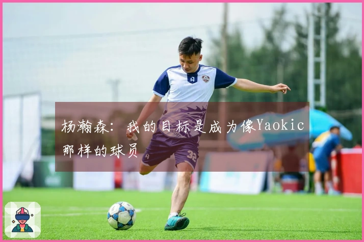 杨瀚森：我的目标是成为像Yaokic那样的球员