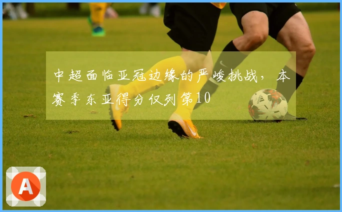 中超面临亚冠边缘的严峻挑战，本赛季东亚得分仅列第10