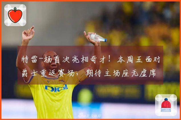 特雷-杨首次亮相奇才！本周五面对爵士重返赛场，期待主场座无虚席