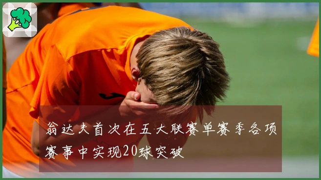 翁达夫首次在五大联赛单赛季各项赛事中实现20球突破