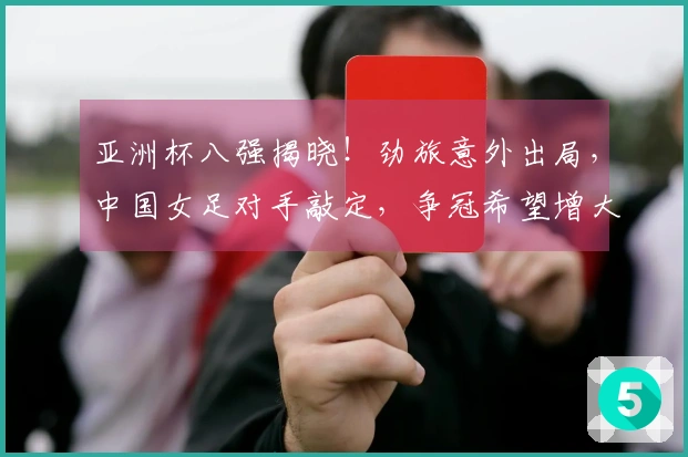 亚洲杯八强揭晓！劲旅意外出局，中国女足对手敲定，争冠希望增大
