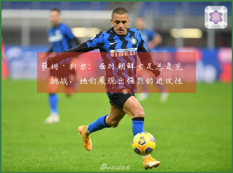 萨姆·科尔：面对朝鲜女足总是充满挑战，她们展现出强烈的进攻性