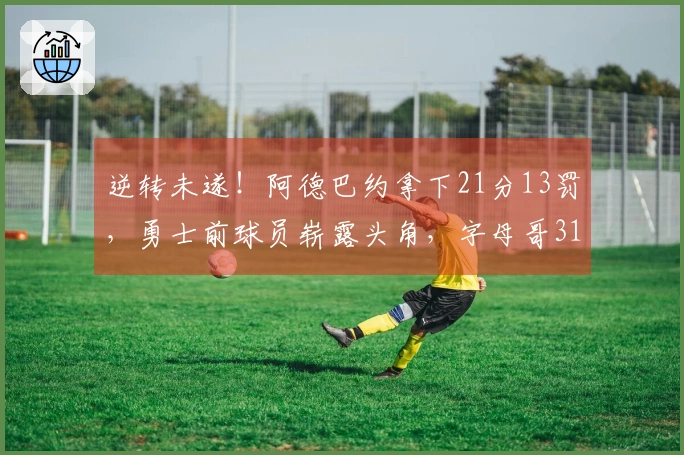逆转未遂！阿德巴约拿下21分13罚，勇士前球员崭露头角，字母哥31分6篮板心生无奈