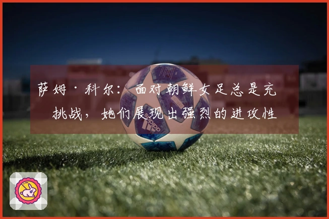 萨姆·科尔：面对朝鲜女足总是充满挑战，她们展现出强烈的进攻性