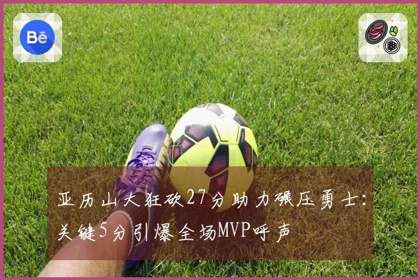 亚历山大狂砍27分助力碾压勇士：关键5分引爆全场MVP呼声